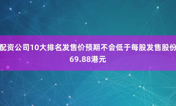 配资公司10大排名发售价预期不会低于每股发售股份69.88港元