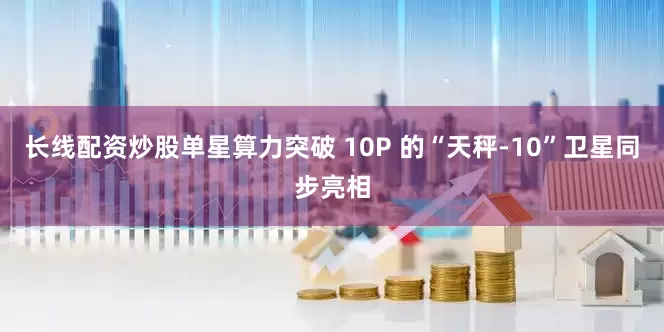 长线配资炒股单星算力突破 10P 的“天秤-10”卫星同步亮相